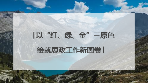 以“红、绿、金”三原色 绘就思政工作新画卷