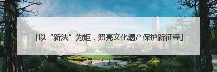 以“新法”为炬，照亮文化遗产保护新征程