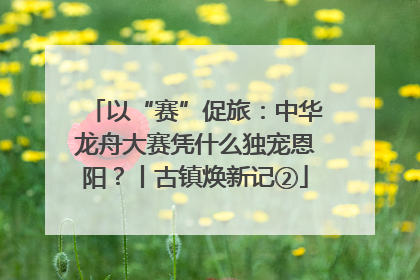 以“赛”促旅：中华龙舟大赛凭什么独宠恩阳？丨古镇焕新记②