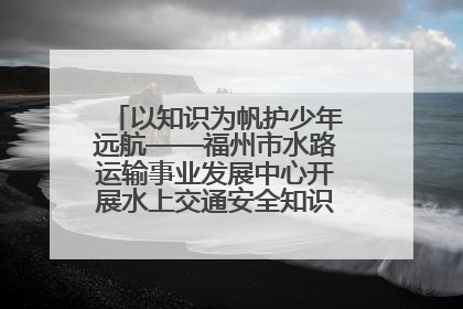 以知识为帆护少年远航——福州市水路运输事业发展中心开展水上交通安全知识进校园活动