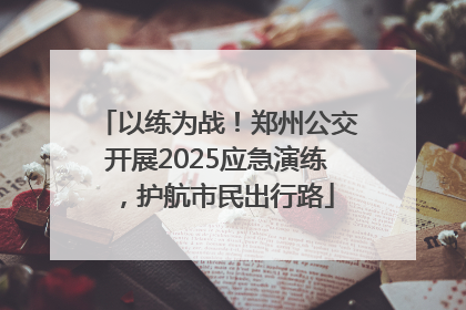 以练为战！郑州公交开展2025应急演练，护航市民出行路
