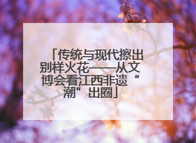 传统与现代擦出别样火花——从文博会看江西非遗“潮”出圈
