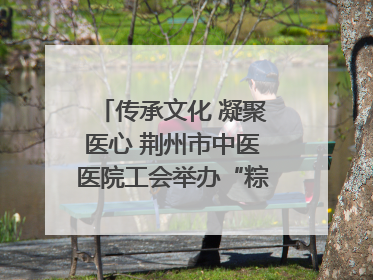 传承文化 凝聚医心 荆州市中医医院工会举办“粽香传情·诗韵端午”系列活动