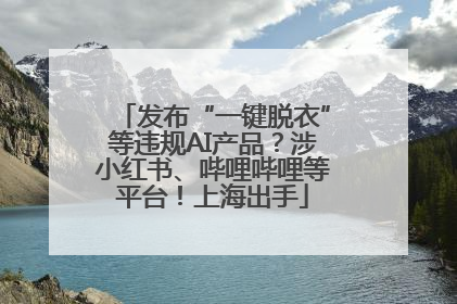 发布“一键脱衣”等违规AI产品？涉小红书、哔哩哔哩等平台！上海出手