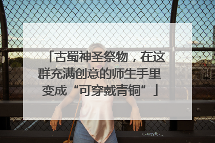 古蜀神圣祭物，在这群充满创意的师生手里变成“可穿戴青铜”