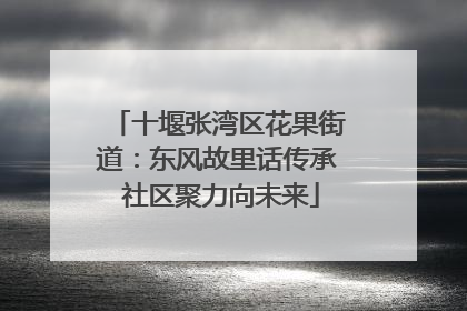 十堰张湾区花果街道：东风故里话传承 社区聚力向未来