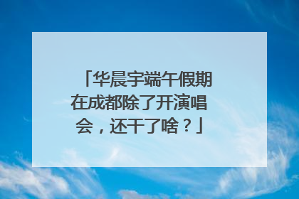 华晨宇端午假期在成都除了开演唱会，还干了啥？
