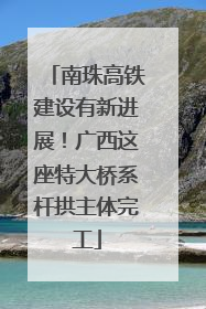 南珠高铁建设有新进展！广西这座特大桥系杆拱主体完工