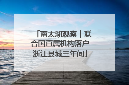 南太湖观察｜联合国直属机构落户浙江县城三年间