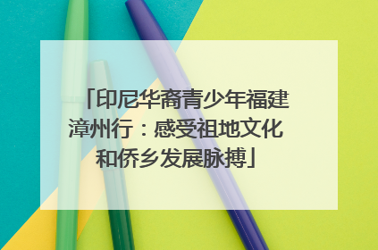 印尼华裔青少年福建漳州行：感受祖地文化和侨乡发展脉搏