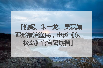 倪妮、朱一龙、吴磊颠覆形象演渔民，电影《东极岛》官宣暑期档