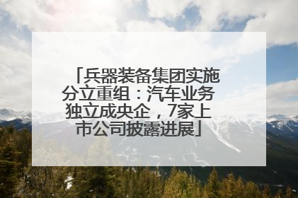 兵器装备集团实施分立重组：汽车业务独立成央企，7家上市公司披露进展