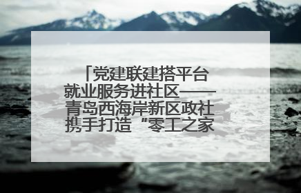 党建联建搭平台 就业服务进社区——青岛西海岸新区政社携手打造“零工之家”就业服务新阵地