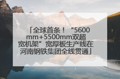 全球首条！“5600mm+5500mm双超宽机架”宽厚板生产线在河南钢铁集团全线贯通