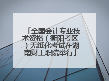 全国会计专业技术资格（衡阳考区）无纸化考试在湖南财工职院举行