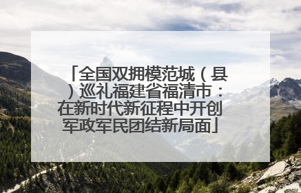全国双拥模范城（县）巡礼福建省福清市：在新时代新征程中开创军政军民团结新局面