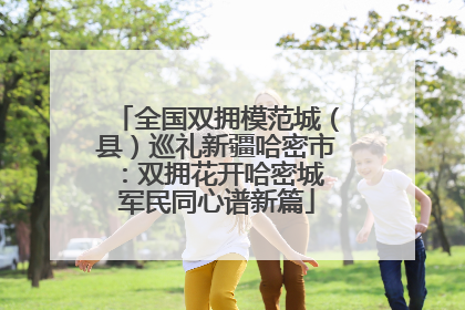全国双拥模范城（县）巡礼新疆哈密市：双拥花开哈密城 军民同心谱新篇