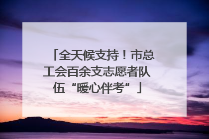 全天候支持！市总工会百余支志愿者队伍“暖心伴考”