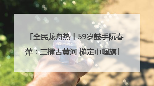 全民龙舟热丨59岁鼓手阮春萍：三擂古黄河 槌定巾帼旗
