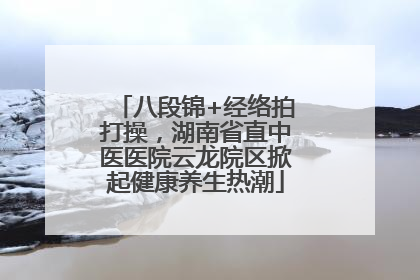 八段锦+经络拍打操，湖南省直中医医院云龙院区掀起健康养生热潮