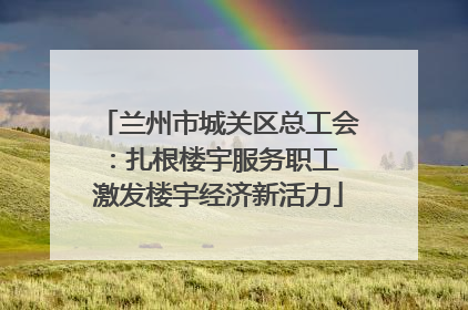 兰州市城关区总工会：扎根楼宇服务职工 激发楼宇经济新活力