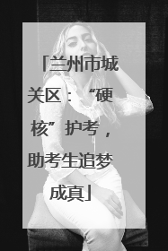 兰州市城关区：“硬核”护考，助考生追梦成真