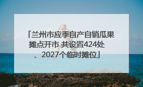 兰州市应季自产自销瓜果摊点开市 共设置424处、2027个临时摊位