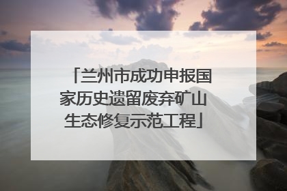 兰州市成功申报国家历史遗留废弃矿山生态修复示范工程