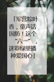 军营粽叶香，童声话国防！这个“六一”，迷彩绿里播种爱国心