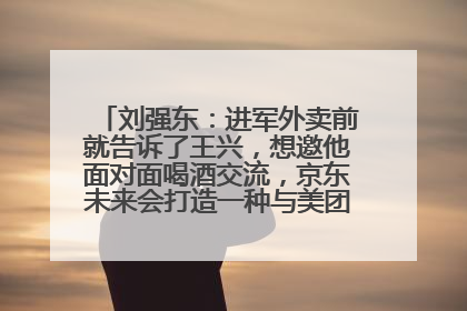 刘强东：进军外卖前就告诉了王兴，想邀他面对面喝酒交流，京东未来会打造一种与美团不同的商业模式