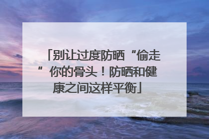 别让过度防晒“偷走”你的骨头！防晒和健康之间这样平衡