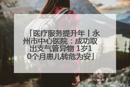 医疗服务提升年丨永州市中心医院：成功取出支气管异物 1岁10个月患儿转危为安