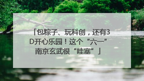 包粽子、玩科创，还有3D开心乐园！这个“六一”南京玄武很“哇塞”