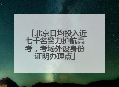 北京日均投入近七千名警力护航高考，考场外设身份证明办理点