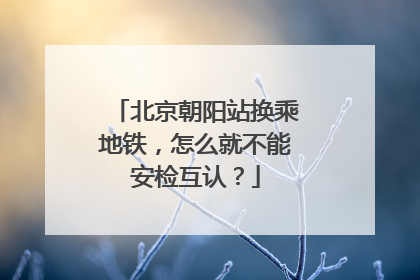 北京朝阳站换乘地铁，怎么就不能安检互认？
