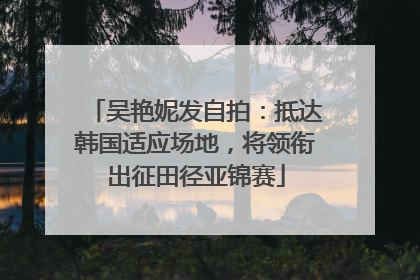 吴艳妮发自拍：抵达韩国适应场地，将领衔出征田径亚锦赛