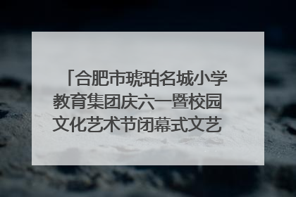 合肥市琥珀名城小学教育集团庆六一暨校园文化艺术节闭幕式文艺汇演圆满举行