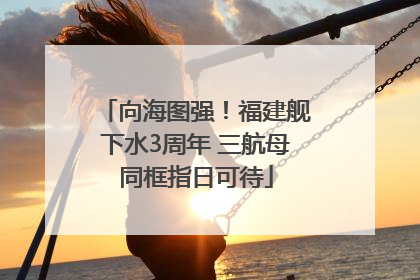 向海图强！福建舰下水3周年 三航母同框指日可待