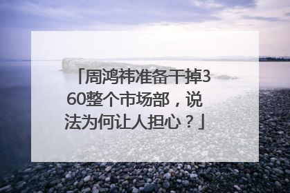 周鸿祎准备干掉360整个市场部，说法为何让人担心？