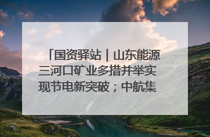 国资驿站｜山东能源三河口矿业多措并举实现节电新突破；中航集团开通广州—北京—格拉斯哥全货机航线