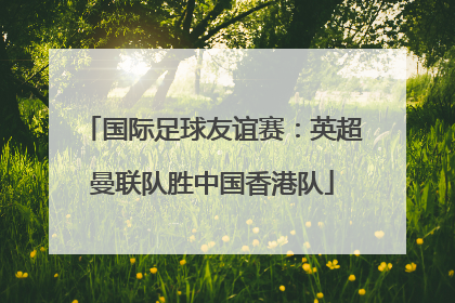 国际足球友谊赛：英超曼联队胜中国香港队