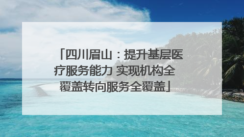 四川眉山：提升基层医疗服务能力 实现机构全覆盖转向服务全覆盖