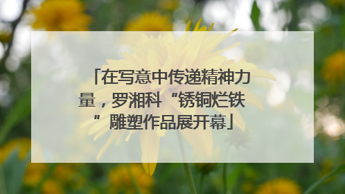 在写意中传递精神力量，罗湘科“锈铜烂铁”雕塑作品展开幕