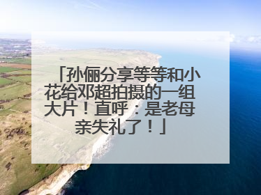 孙俪分享等等和小花给邓超拍摄的一组大片！直呼：是老母亲失礼了！