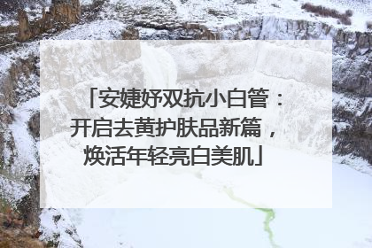 安婕妤双抗小白管：开启去黄护肤品新篇，焕活年轻亮白美肌