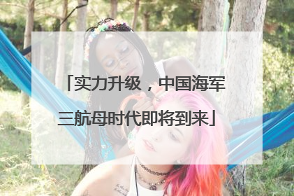 实力升级，中国海军三航母时代即将到来