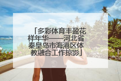 多彩体育丰盈花样年华——河北省秦皇岛市海港区体教融合工作掠影
