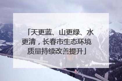 天更蓝、山更绿、水更清，长春市生态环境质量持续改善提升