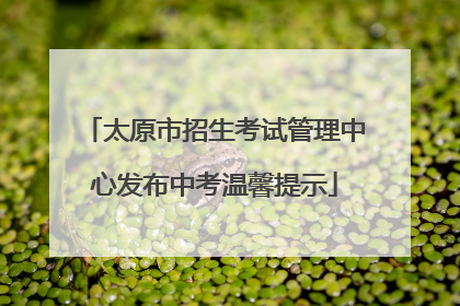 太原市招生考试管理中心发布中考温馨提示