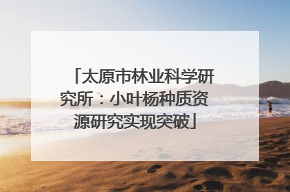 太原市林业科学研究所：小叶杨种质资源研究实现突破